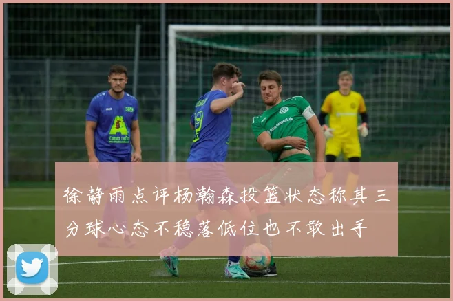 徐静雨点评杨瀚森投篮状态称其三分球心态不稳落低位也不敢出手