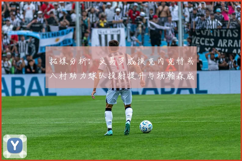 拓媒分析：交易罗威换克内克特或八村助力球队投射提升与杨瀚森成长