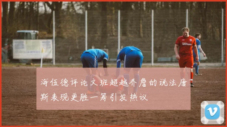 海伍德评论文班超越乔詹的说法唐斯表现更胜一筹引发热议