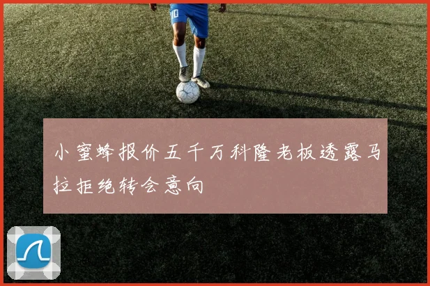 小蜜蜂报价五千万科隆老板透露马拉拒绝转会意向