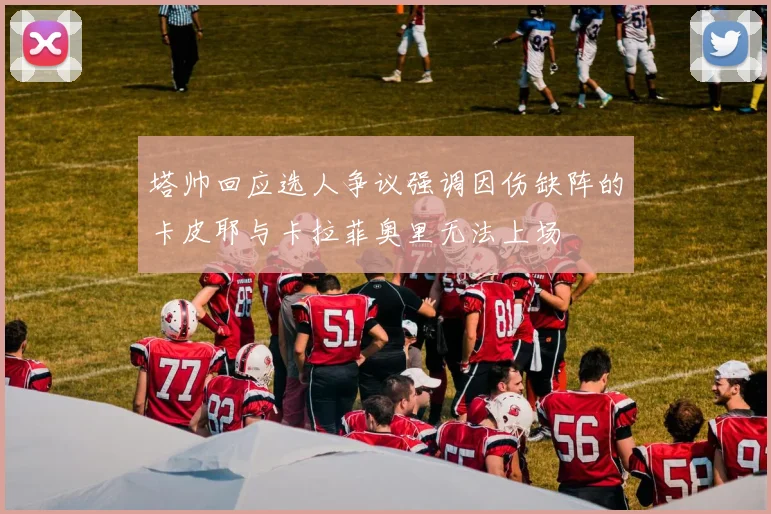 塔帅回应选人争议强调因伤缺阵的卡皮耶与卡拉菲奥里无法上场