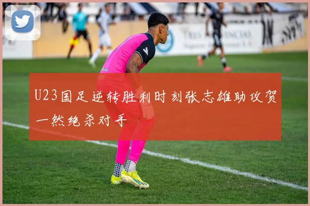 U23国足逆转胜利时刻张志雄助攻贺一然绝杀对手