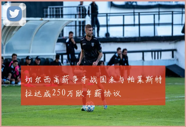 切尔西高薪争夺战国米与帕莱斯特拉达成250万欧年薪协议