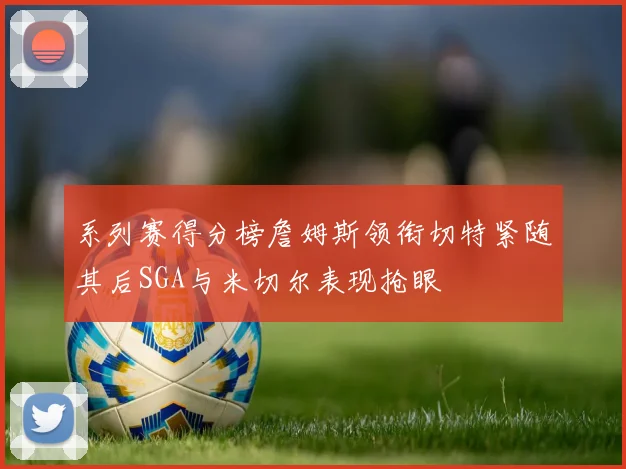 系列赛得分榜詹姆斯领衔切特紧随其后SGA与米切尔表现抢眼