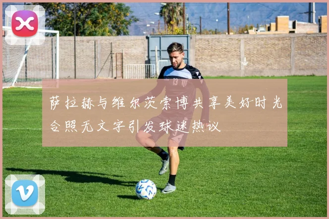 萨拉赫与维尔茨索博共享美好时光合照无文字引发球迷热议