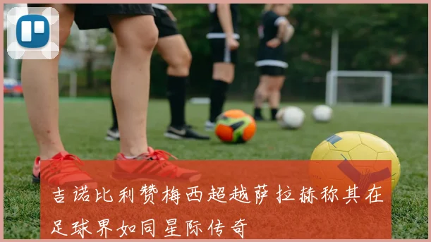 吉诺比利赞梅西超越萨拉赫称其在足球界如同星际传奇