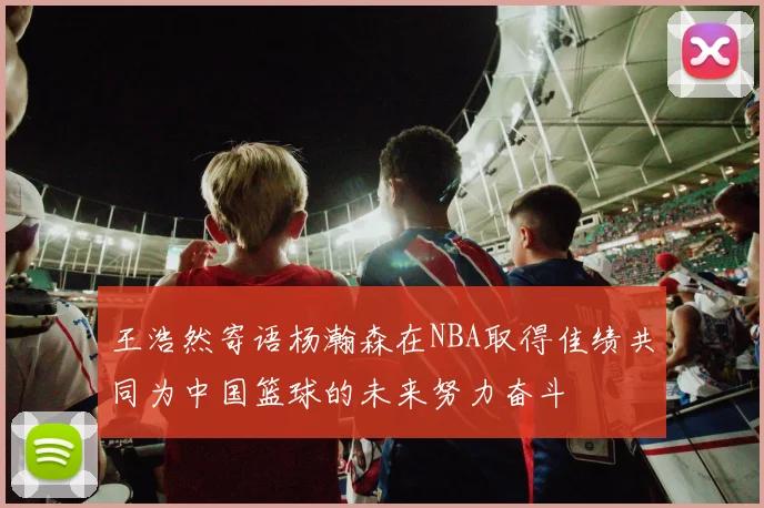王浩然寄语杨瀚森在NBA取得佳绩共同为中国篮球的未来努力奋斗