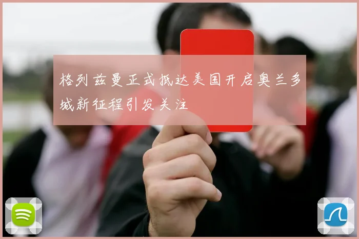 格列兹曼正式抵达美国开启奥兰多城新征程引发关注