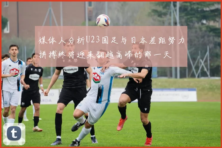 媒体人分析U23国足与日本差距努力拼搏终将迎来翻越高峰的那一天