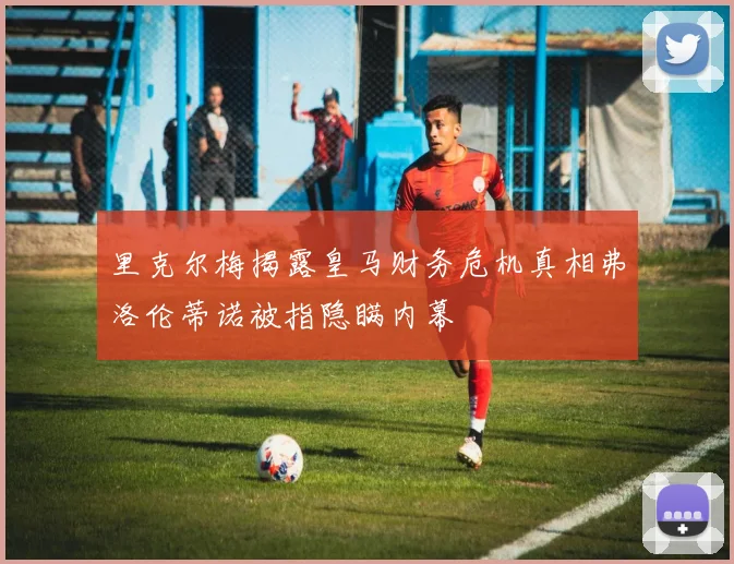 里克尔梅揭露皇马财务危机真相弗洛伦蒂诺被指隐瞒内幕