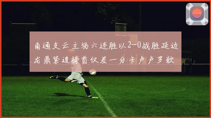 南通支云主场六连胜以2-0战胜延边龙鼎紧追榜首仅差一分卡卢卢罗歆破门助力