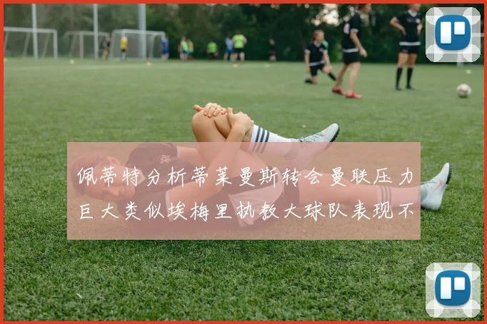 佩蒂特分析蒂莱曼斯转会曼联压力巨大类似埃梅里执教大球队表现不佳
