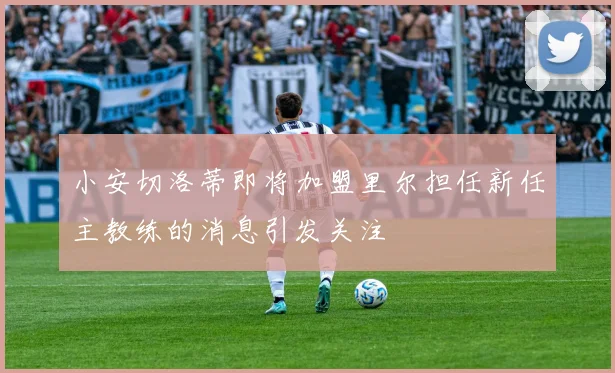 小安切洛蒂即将加盟里尔担任新任主教练的消息引发关注