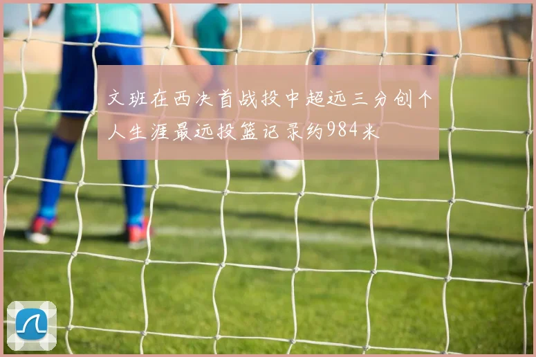 文班在西决首战投中超远三分创个人生涯最远投篮记录约984米