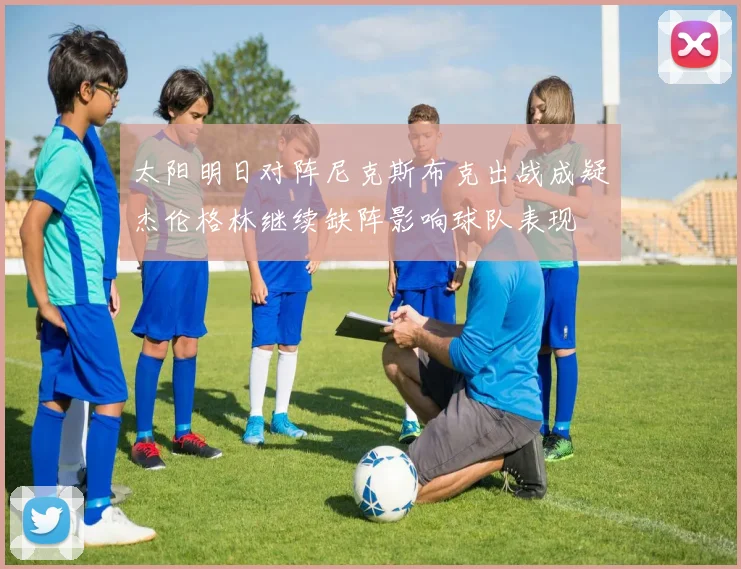 太阳明日对阵尼克斯布克出战成疑杰伦格林继续缺阵影响球队表现