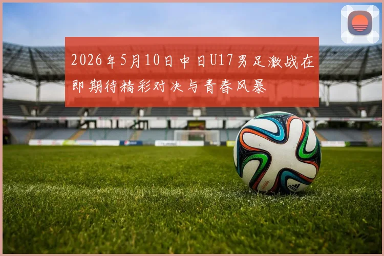 2026年5月10日中日U17男足激战在即期待精彩对决与青春风暴