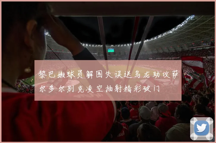 黎巴嫩球员解围失误送乌龙助攻萨尔多尔别克凌空抽射精彩破门
