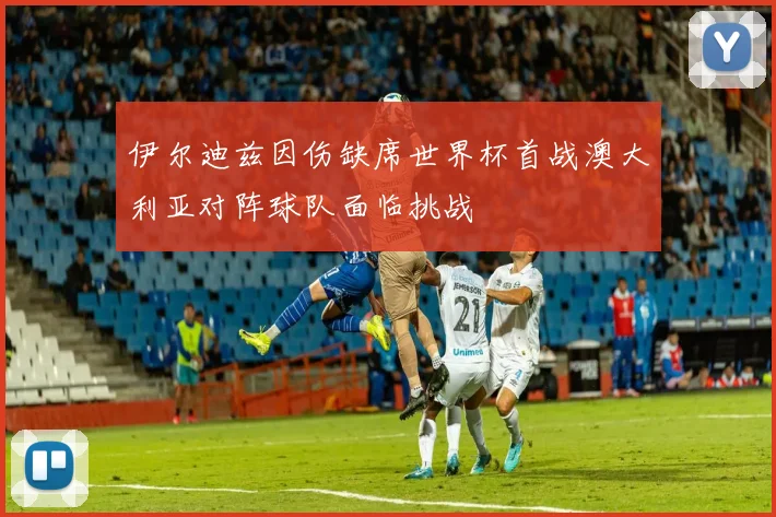 伊尔迪兹因伤缺席世界杯首战澳大利亚对阵球队面临挑战