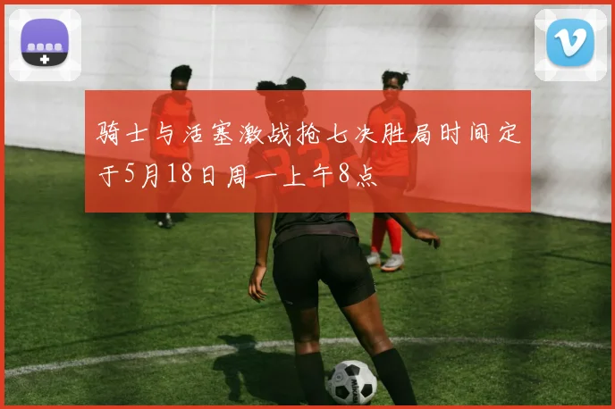 骑士与活塞激战抢七决胜局时间定于5月18日周一上午8点