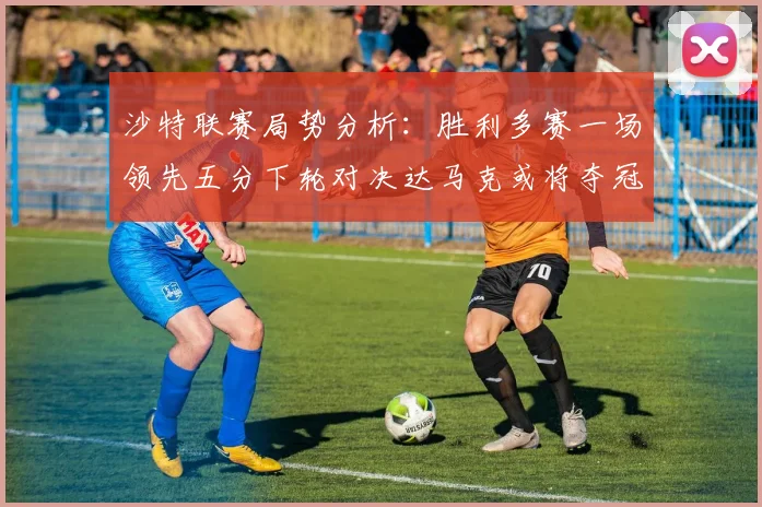 沙特联赛局势分析：胜利多赛一场领先五分下轮对决达马克或将夺冠