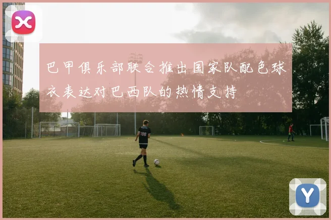 巴甲俱乐部联合推出国家队配色球衣表达对巴西队的热情支持