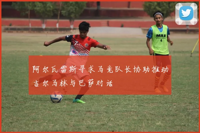 阿尔瓦雷斯寻求马竞队长协助推动吉尔马林与巴萨对话