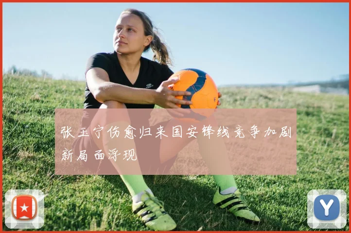 张玉宁伤愈归来国安锋线竞争加剧新局面浮现
