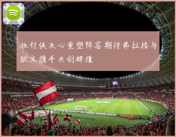 独行侠决心重塑阵容期待弗拉格与欧文携手共创辉煌
