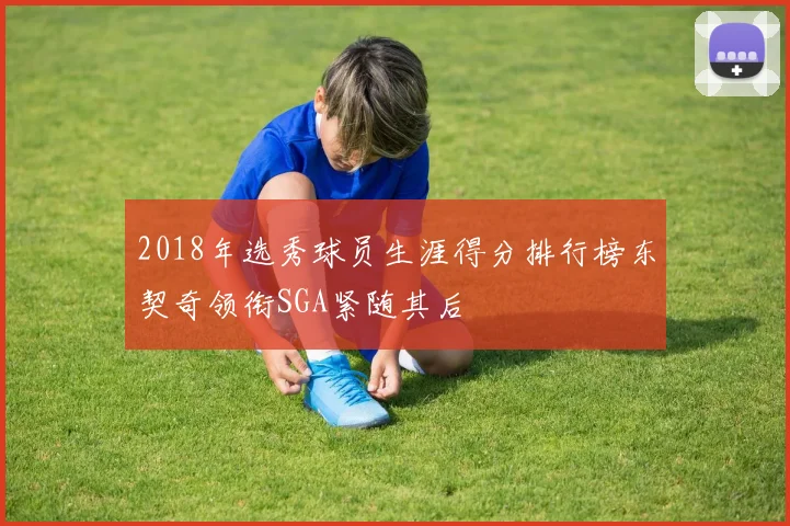 2018年选秀球员生涯得分排行榜东契奇领衔SGA紧随其后