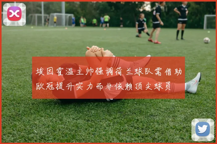埃因霍温主帅强调荷兰球队需借助欧冠提升实力而非依赖顶尖球员