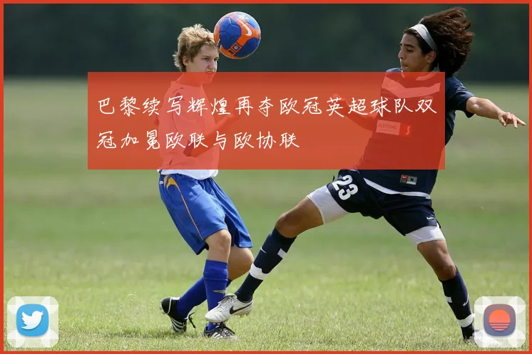 巴黎续写辉煌再夺欧冠英超球队双冠加冕欧联与欧协联