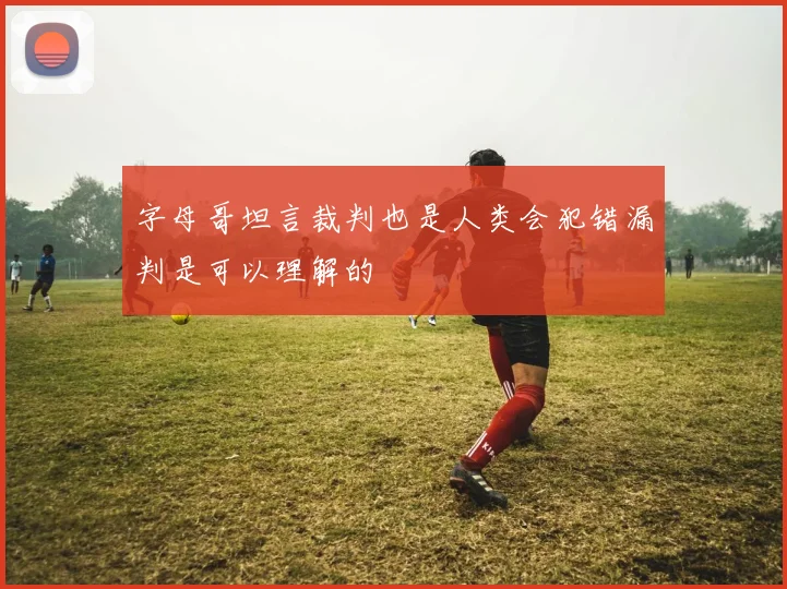 字母哥坦言裁判也是人类会犯错漏判是可以理解的