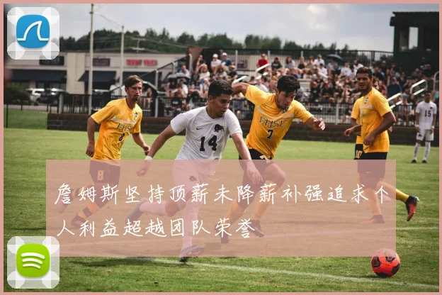 詹姆斯坚持顶薪未降薪补强追求个人利益超越团队荣誉