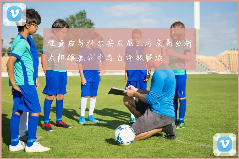 理查兹与科尔安东尼三方交易分析太阳雄鹿公牛各自评级解读