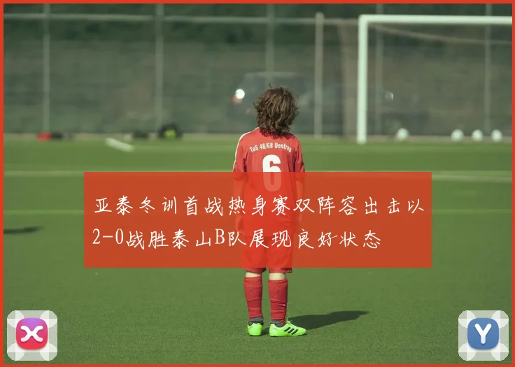 亚泰冬训首战热身赛双阵容出击以2-0战胜泰山B队展现良好状态