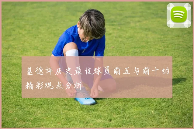 基德评历史最佳球员前五与前十的精彩观点分析