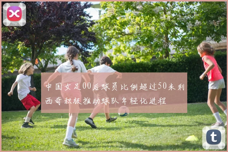 中国女足00后球员比例超过50米利西奇积极推动球队年轻化进程
