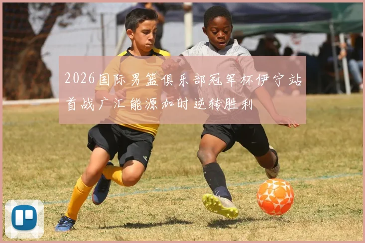 2026国际男篮俱乐部冠军杯伊宁站首战广汇能源加时逆转胜利