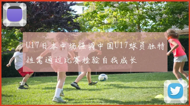 U17日本中场强调中国U17球员独特性需通过比赛检验自我成长