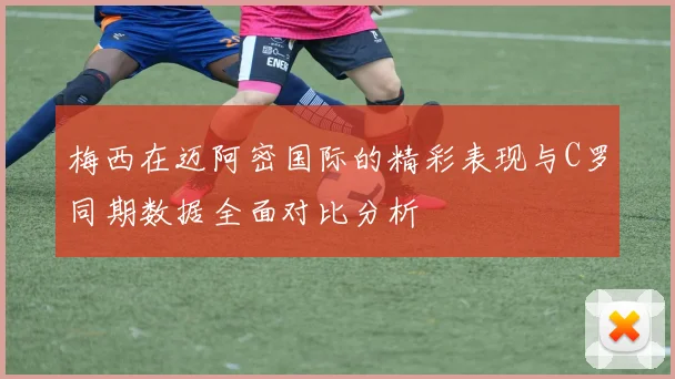 梅西在迈阿密国际的精彩表现与C罗同期数据全面对比分析
