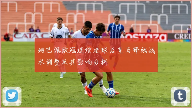 姆巴佩欧冠连续进球后皇马锋线战术调整及其影响分析