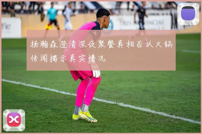 杨瀚森澄清深夜聚餐真相否认火锅传闻揭示真实情况