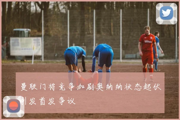 曼联门将竞争加剧奥纳纳状态起伏引发首发争议