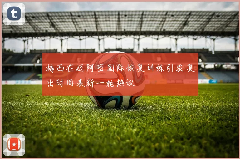 梅西在迈阿密国际恢复训练引发复出时间表新一轮热议