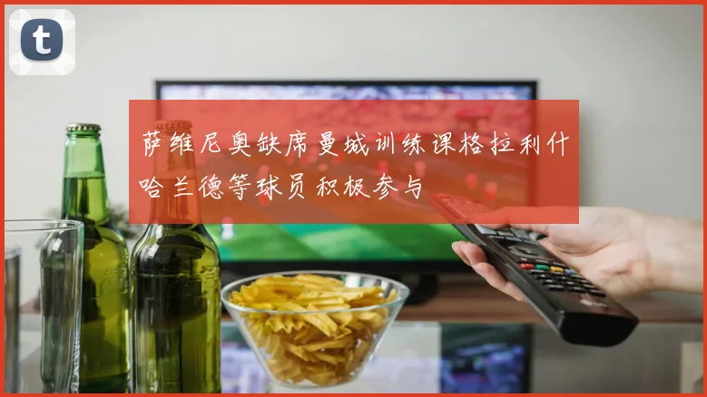 萨维尼奥缺席曼城训练课格拉利什哈兰德等球员积极参与