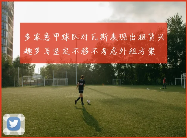 多家意甲球队对瓦斯表现出租赁兴趣罗马坚定不移不考虑外租方案