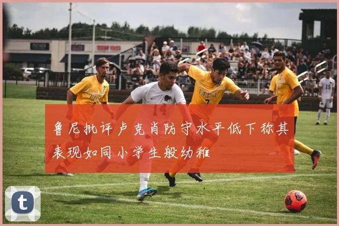 鲁尼批评卢克肖防守水平低下称其表现如同小学生般幼稚