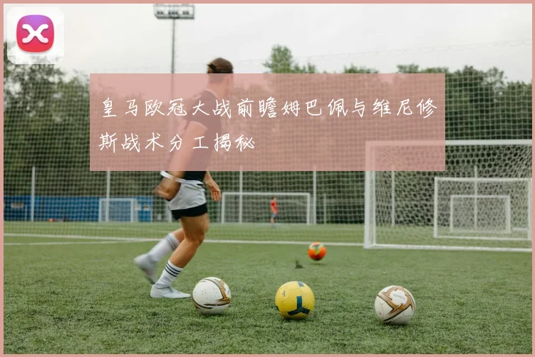 皇马欧冠大战前瞻姆巴佩与维尼修斯战术分工揭秘