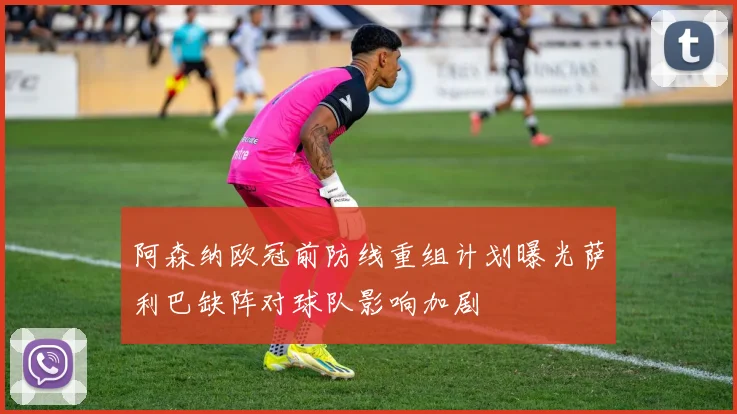 阿森纳欧冠前防线重组计划曝光萨利巴缺阵对球队影响加剧
