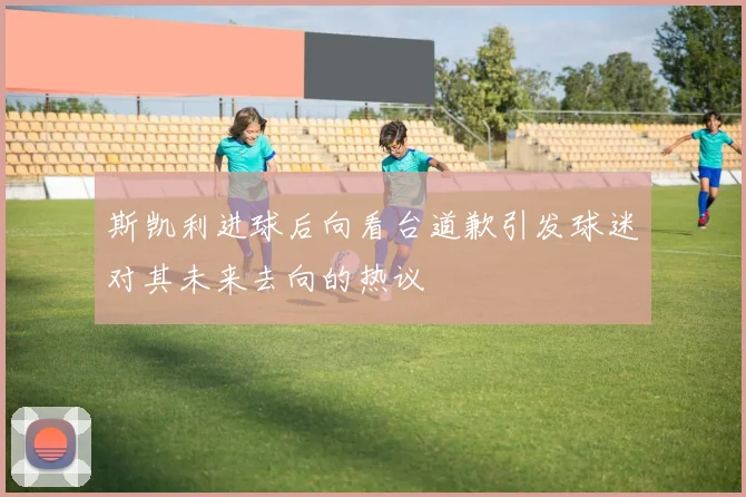 斯凯利进球后向看台道歉引发球迷对其未来去向的热议